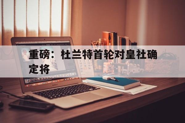 重磅：杜兰特首轮对皇社确定将的简单介绍